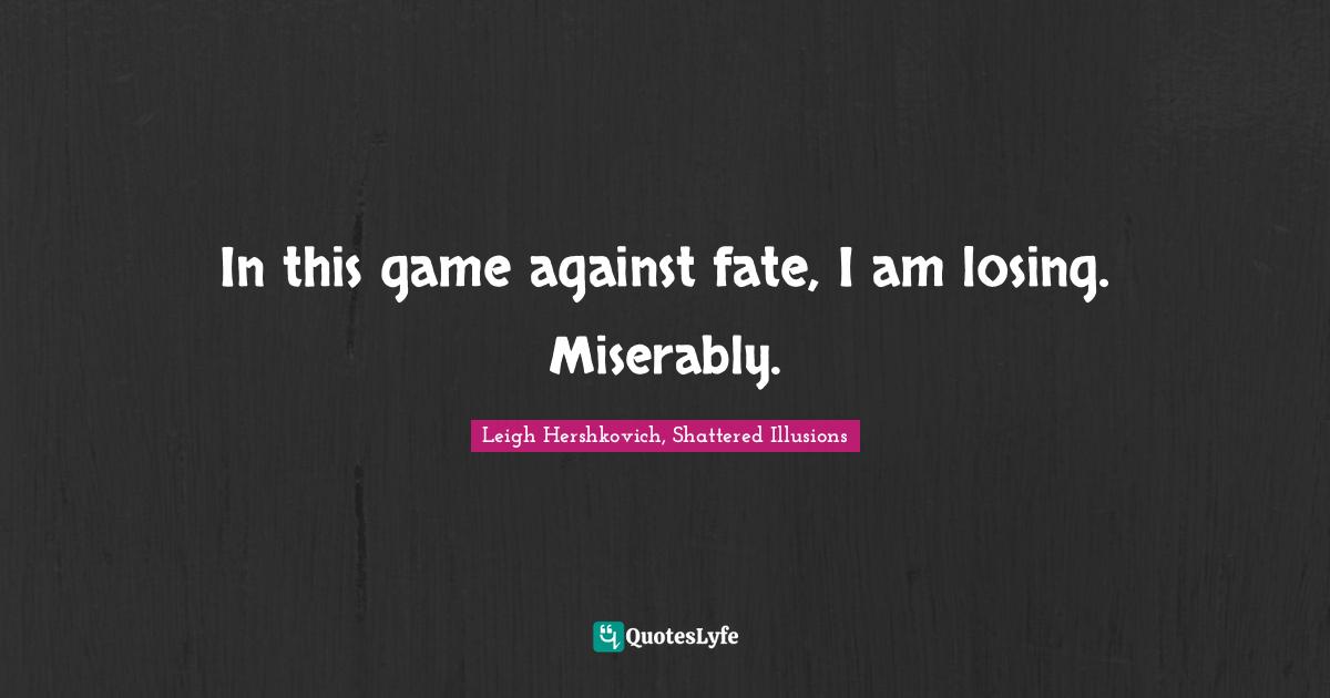 In this game against fate, I am losing. Miserably.