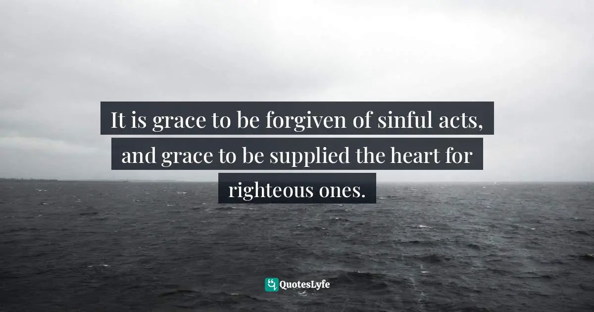 It is grace to be forgiven of sinful acts, and grace to be supplied the heart for righteous ones.
