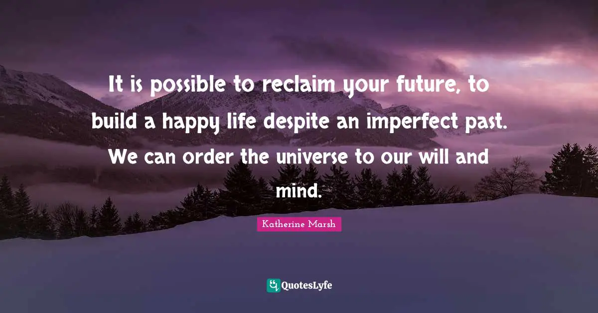 It is possible to reclaim your future, to build a happy life despite an imperfect past. We can order the universe to our will and mind.