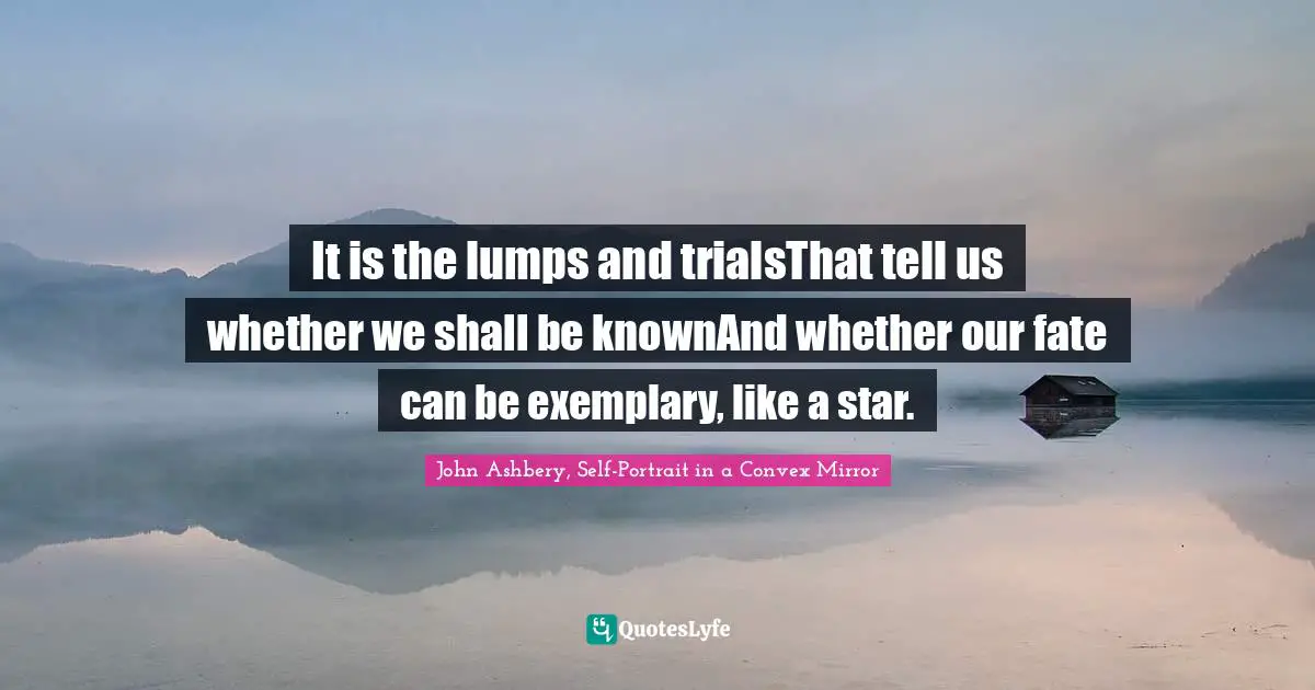 John Ashbery, Self-Portrait In A Convex Mirror Quotes: "It is the lumps and trialsThat tell us whether we shall be knownAnd whether our fate can be exemplary, like a star."