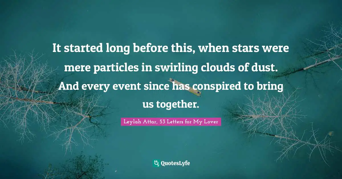 It started long before this, when stars were mere particles in swirling clouds of dust. And every event since has conspired to bring us together.