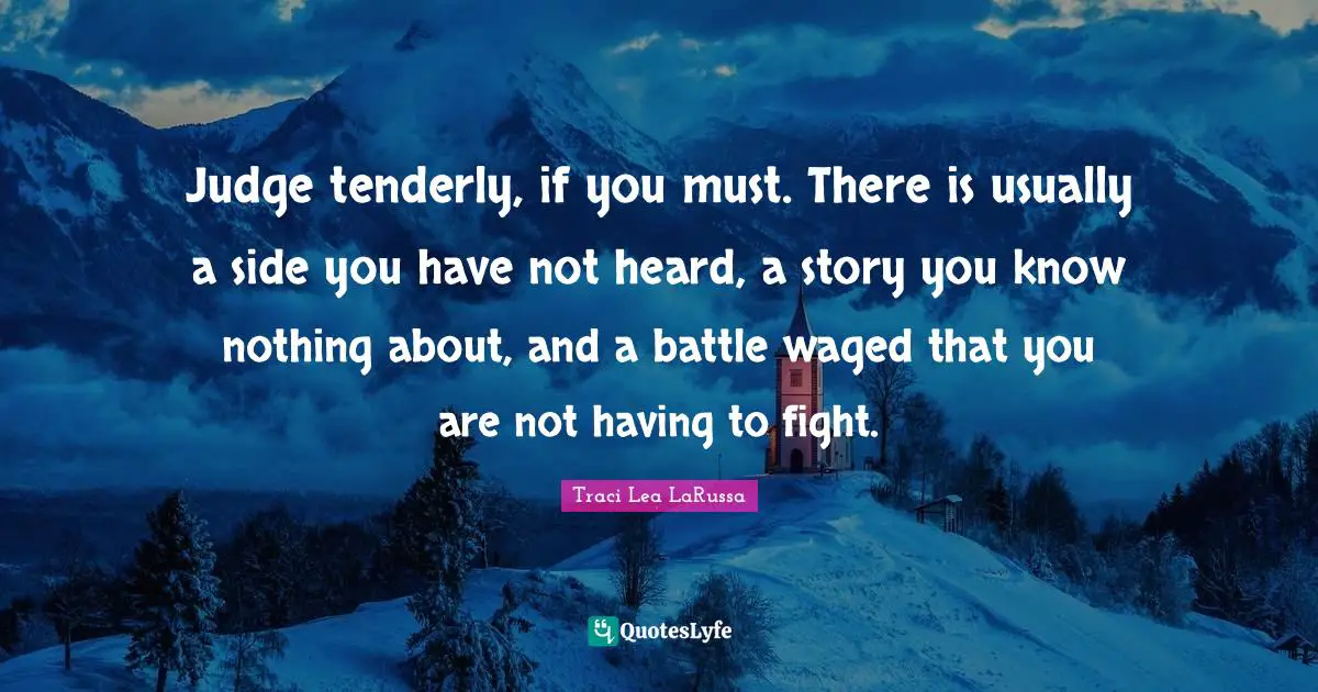 Judge tenderly, if you must. There is usually a side you have not heard, a story you know nothing about, and a battle waged that you are not having to fight.