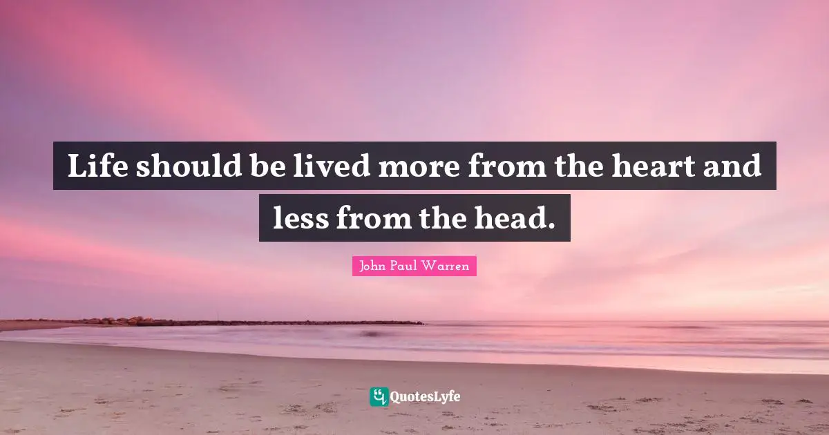 Life should be lived more from the heart and less from the head.