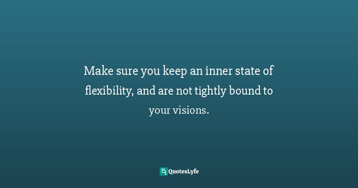 Make sure you keep an inner state of flexibility, and are not tightly bound to your visions.