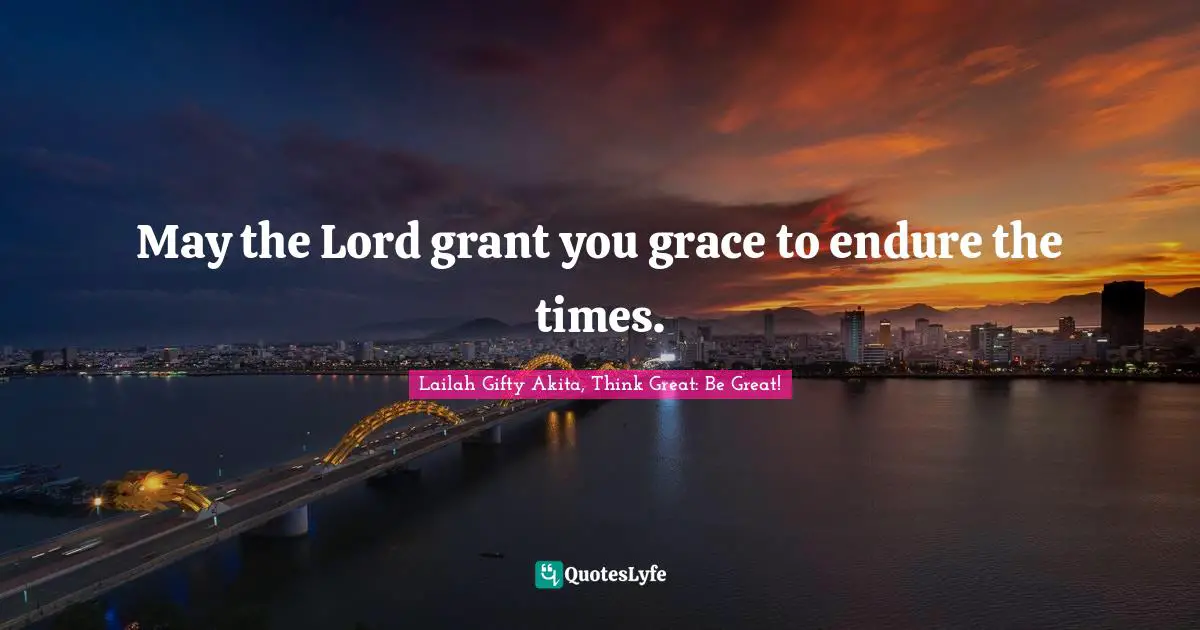 May the Lord grant you grace to endure the times.