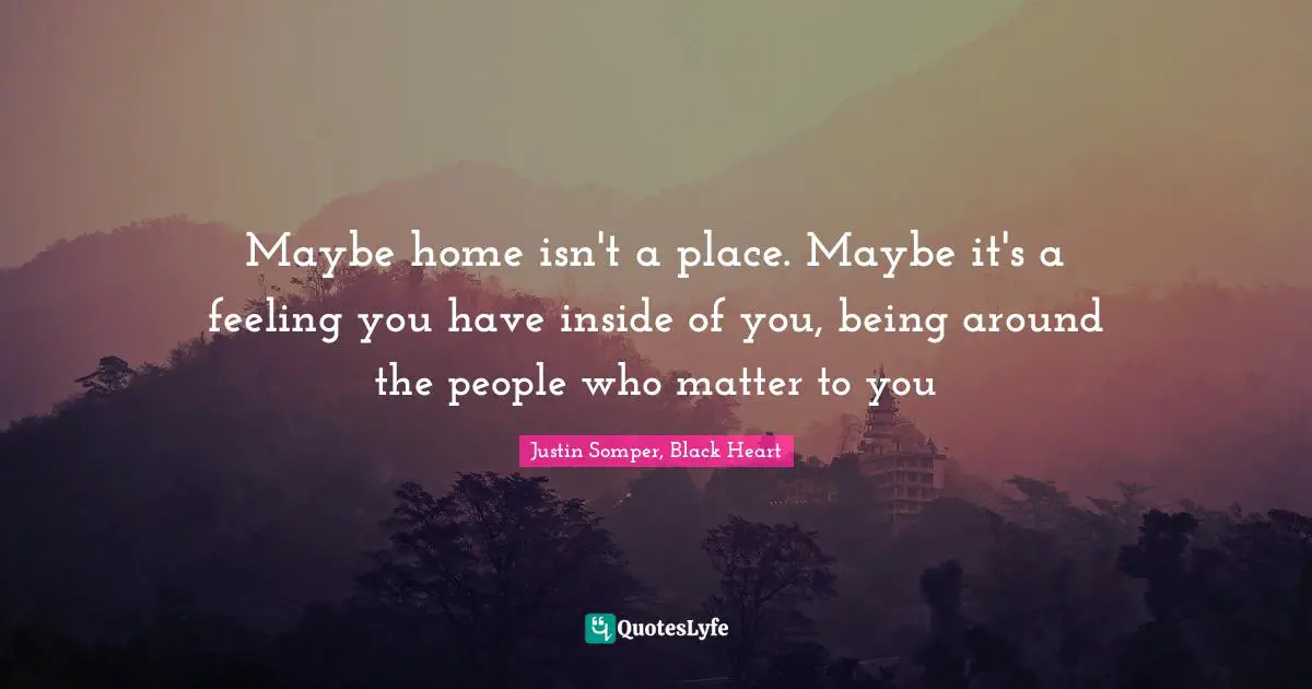 Maybe home isn't a place. Maybe it's a feeling you have inside of you, being around the people who matter to you