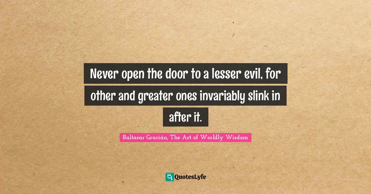 Baltasar Gracián Quotes: "Never open the door to a lesser evil, for other and greater ones invariably slink in after it."