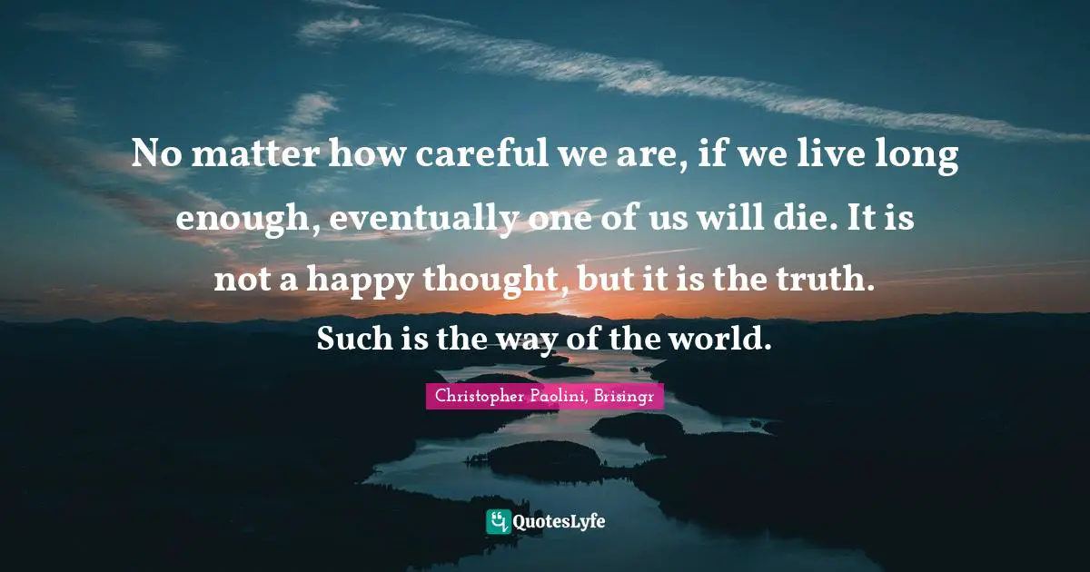 No matter how careful we are, if we live long enough, eventually one of us will die. It is not a happy thought, but it is the truth. Such is the way of the world.