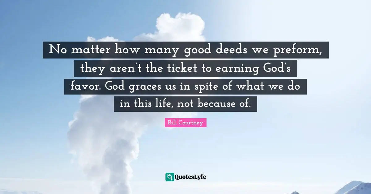 No matter how many good deeds we preform, they aren’t the ticket to earning God’s favor. God graces us in spite of what we do in this life, not because of.