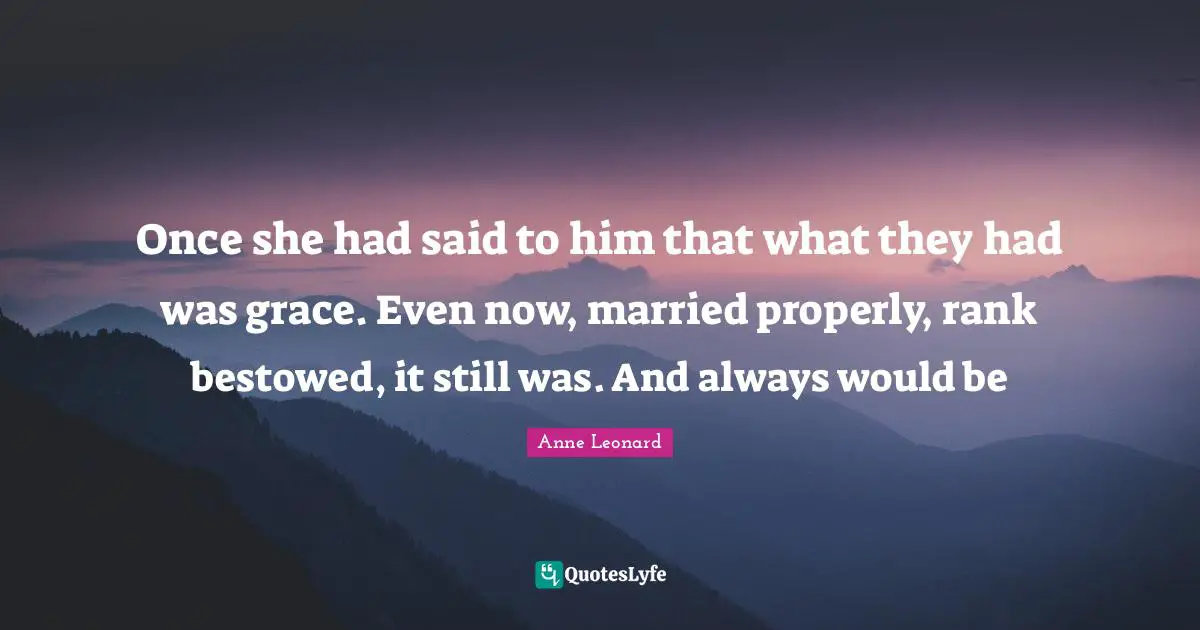 Once she had said to him that what they had was grace. Even now, married properly, rank bestowed, it still was. And always would be