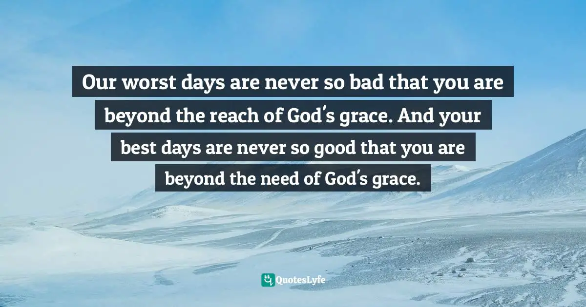 Days Quotes: "Our worst days are never so bad that you are beyond the reach of God's grace. And your best days are never so good that you are beyond the need of God's grace."