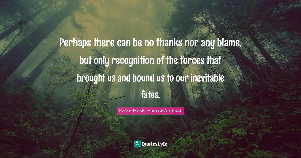Perhaps there can be no thanks nor any blame, but only recognition of the forces that brought us and bound us to our inevitable fates.