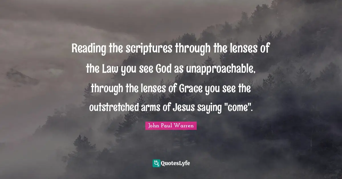 Reading the scriptures through the lenses of the Law you see God as unapproachable, through the lenses of Grace you see the outstretched arms of Jesus saying "come".
