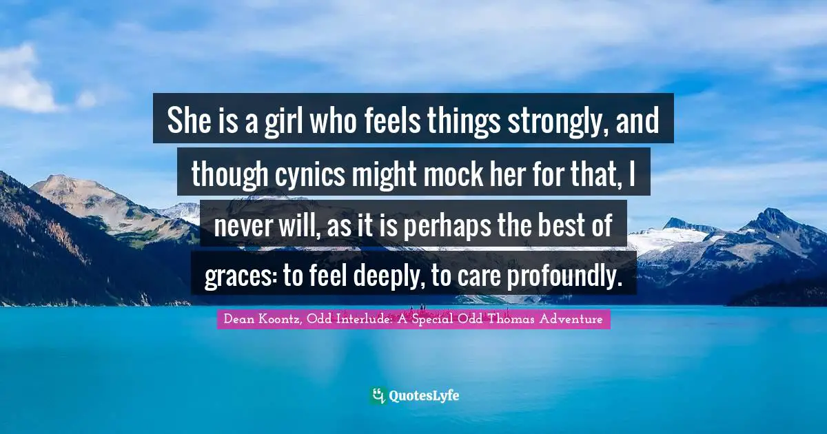 She is a girl who feels things strongly, and though cynics might mock her for that, I never will, as it is perhaps the best of graces: to feel deeply, to care profoundly.