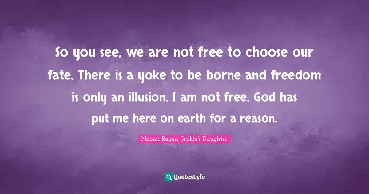 So you see, we are not free to choose our fate. There is a yoke to be borne and freedom is only an illusion. I am not free. God has put me here on earth for a reason.