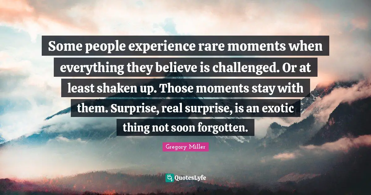 Some people experience rare moments when everything they believe is challenged. Or at least shaken up. Those moments stay with them. Surprise, real surprise, is an exotic thing not soon forgotten.