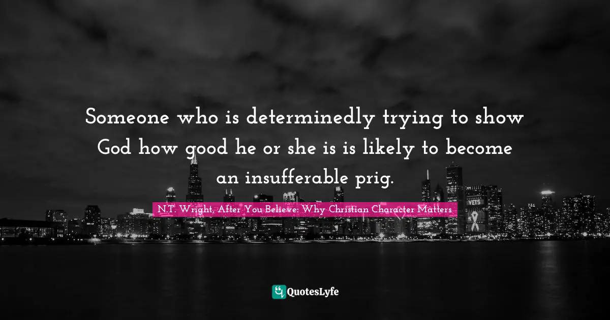 Someone who is determinedly trying to show God how good he or she is is likely to become an insufferable prig.