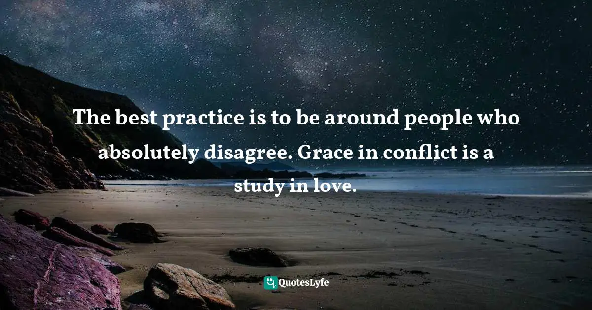 The best practice is to be around people who absolutely disagree. Grace in conflict is a study in love.
