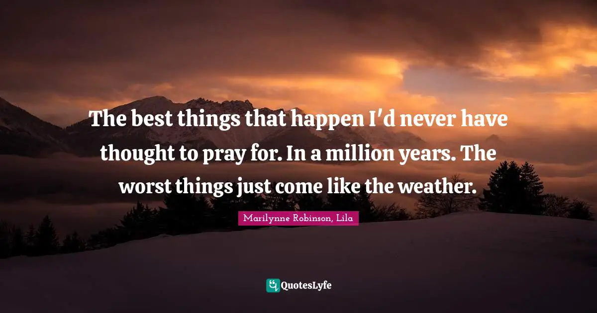 The best things that happen I'd never have thought to pray for. In a million years. The worst things just come like the weather.