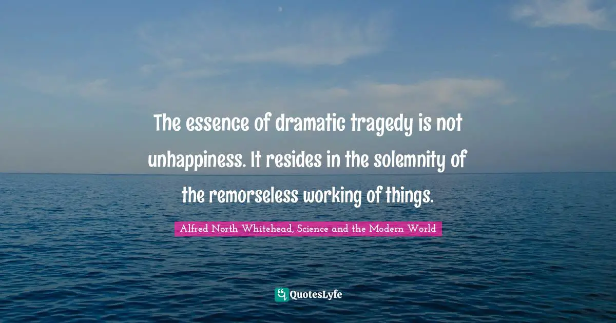The essence of dramatic tragedy is not unhappiness. It resides in the solemnity of the remorseless working of things.