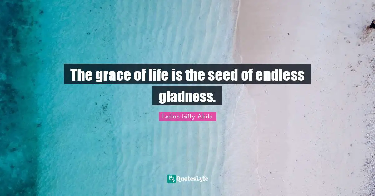 The grace of life is the seed of endless gladness.