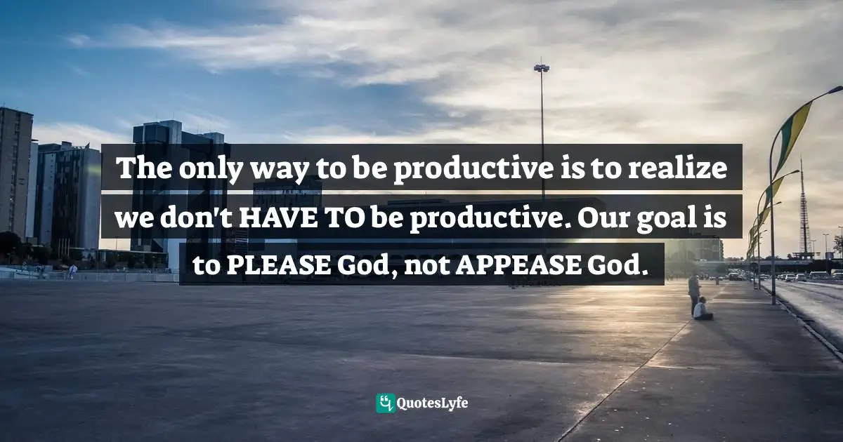 Matt Perman, What's Best Next: How The Gospel Transforms The Way You Get Things Done Quotes: "The only way to be productive is to realize we don't HAVE TO be productive. Our goal is to PLEASE God, not APPEASE God."