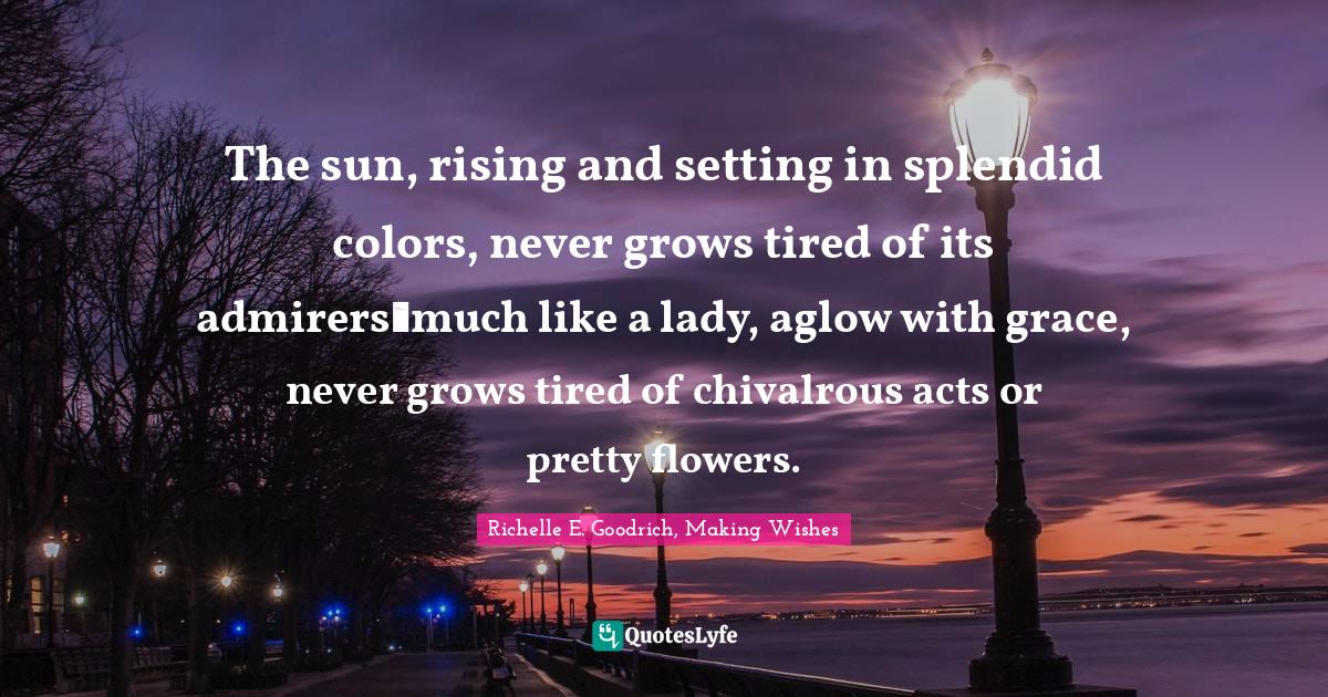 The sun, rising and setting in splendid colors, never grows tired of its admirers―much like a lady, aglow with grace, never grows tired of chivalrous acts or pretty flowers.