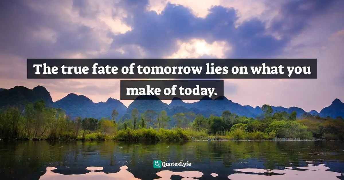 The true fate of tomorrow lies on what you make of today.