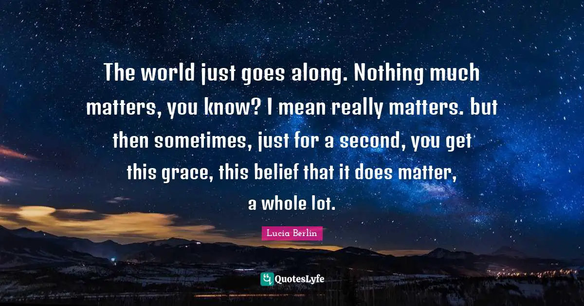 The world just goes along. Nothing much matters, you know? I mean really matters. but then sometimes, just for a second, you get this grace, this belief that it does matter, a whole lot.