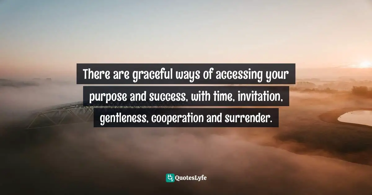 There are graceful ways of accessing your purpose and success, with time, invitation, gentleness, cooperation and surrender.