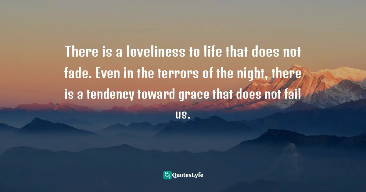 There is a loveliness to life that does not fade. Even in the terrors of the night, there is a tendency toward grace that does not fail us.