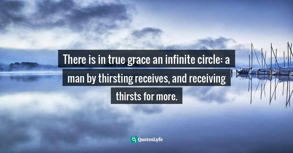 There is in true grace an infinite circle: a man by thirsting receives, and receiving thirsts for more.