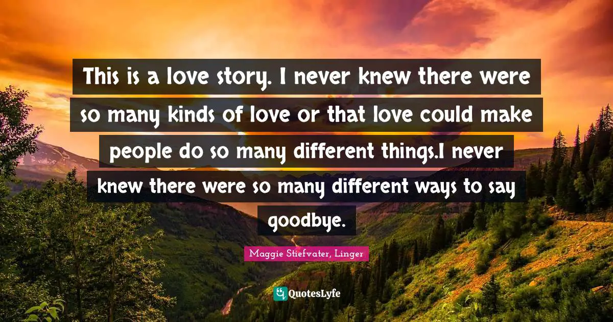 This is a love story. I never knew there were so many kinds of love or that love could make people do so many different things.I never knew there were so many different ways to say goodbye.