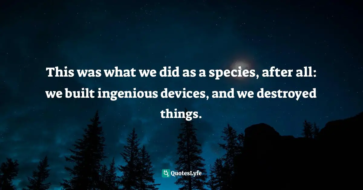 This was what we did as a species, after all: we built ingenious devices, and we destroyed things.