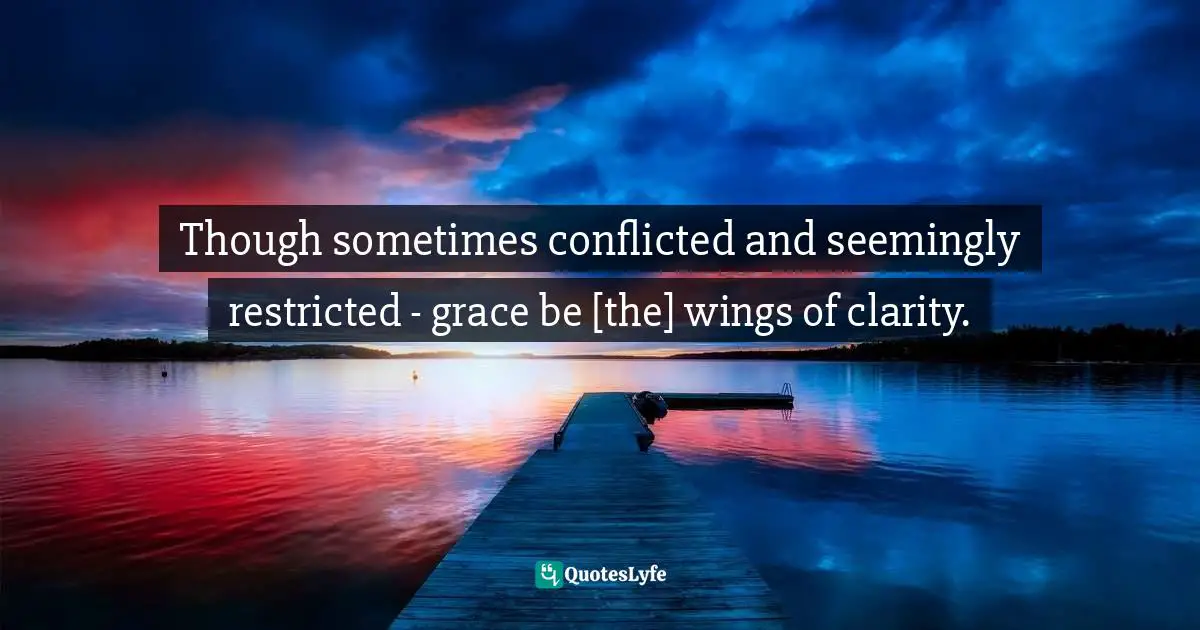 Though sometimes conflicted and seemingly restricted - grace be [the] wings of clarity.