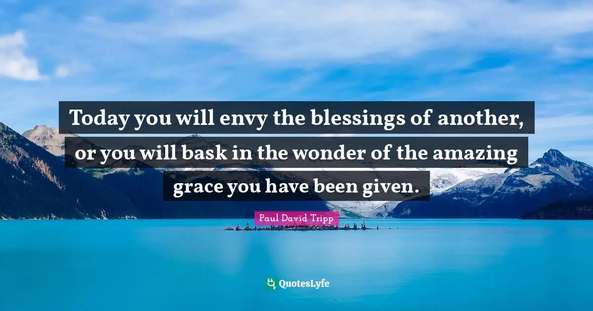 Today you will envy the blessings of another, or you will bask in the wonder of the amazing grace you have been given.