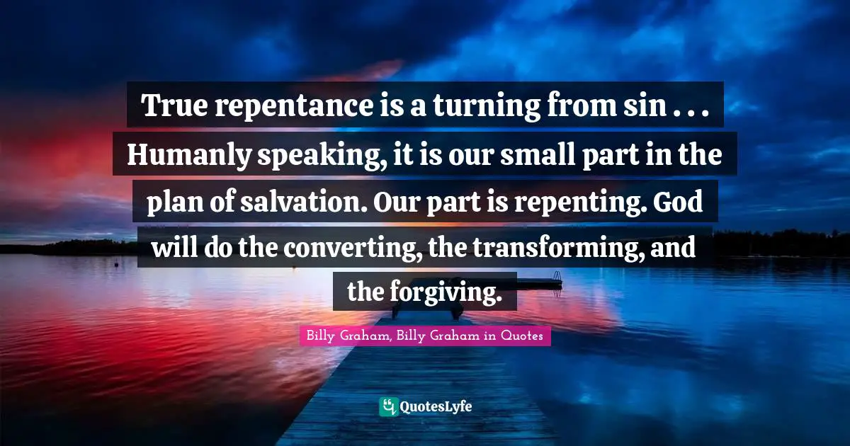 Billy Graham, Billy Graham in Quotes Quotes: True repentance is a turning from sin . . . Humanly speaking, it is our small part in the plan of salvation. Our part is repenting. God will do the converting, the transforming, and the forgiving.