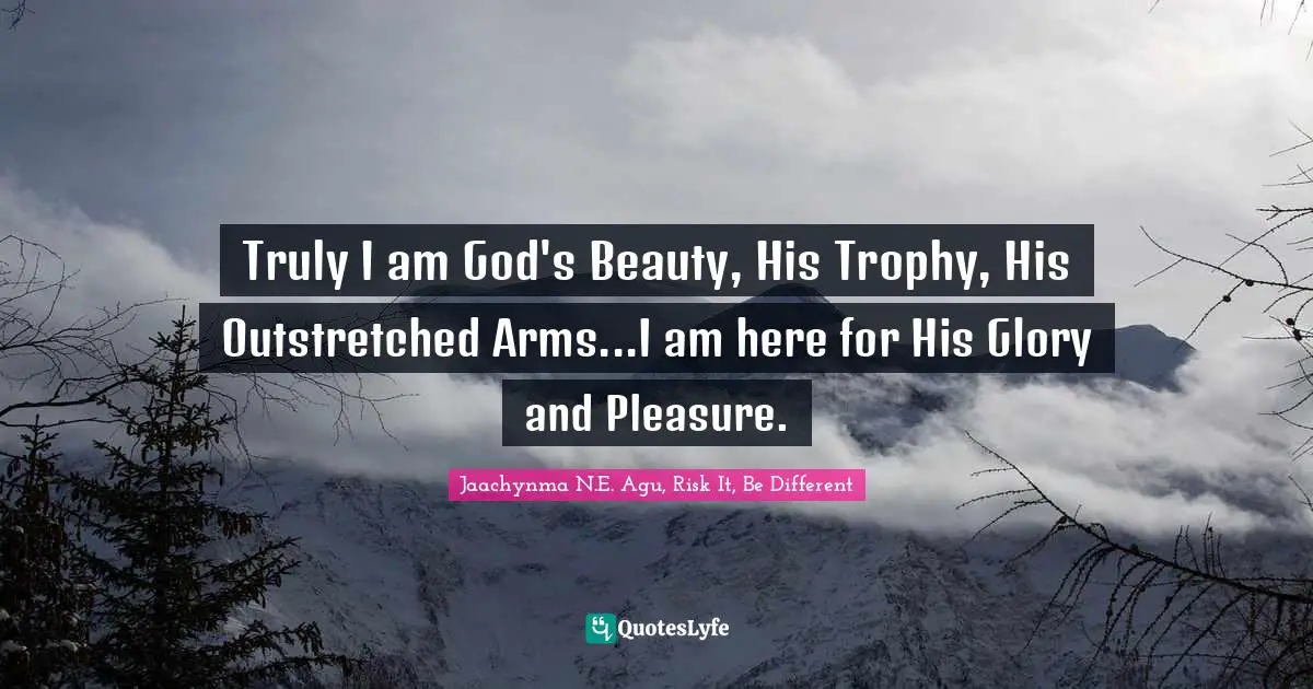 Truly I am God's Beauty, His Trophy, His Outstretched Arms...I am here for His Glory and Pleasure.