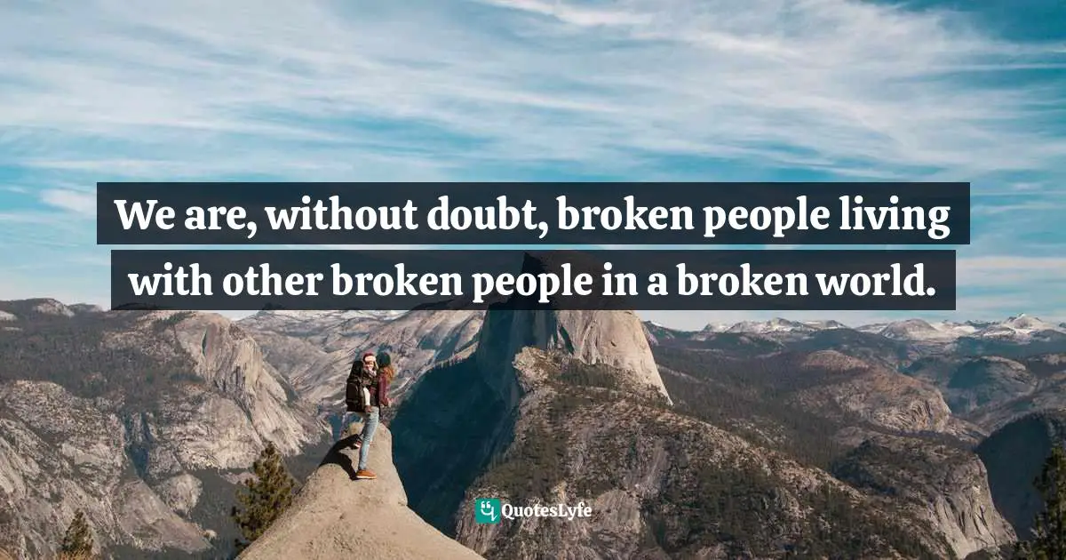 We are, without doubt, broken people living with other broken people in a broken world.
