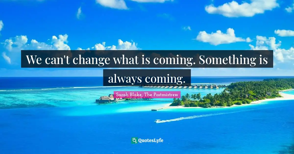 We can't change what is coming. Something is always coming.