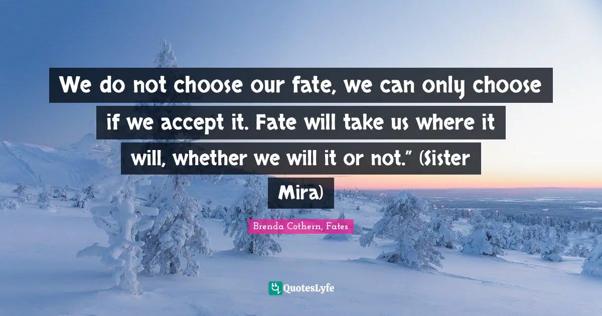 We do not choose our fate, we can only choose if we accept it. Fate will take us where it will, whether we will it or not.” (Sister Mira)