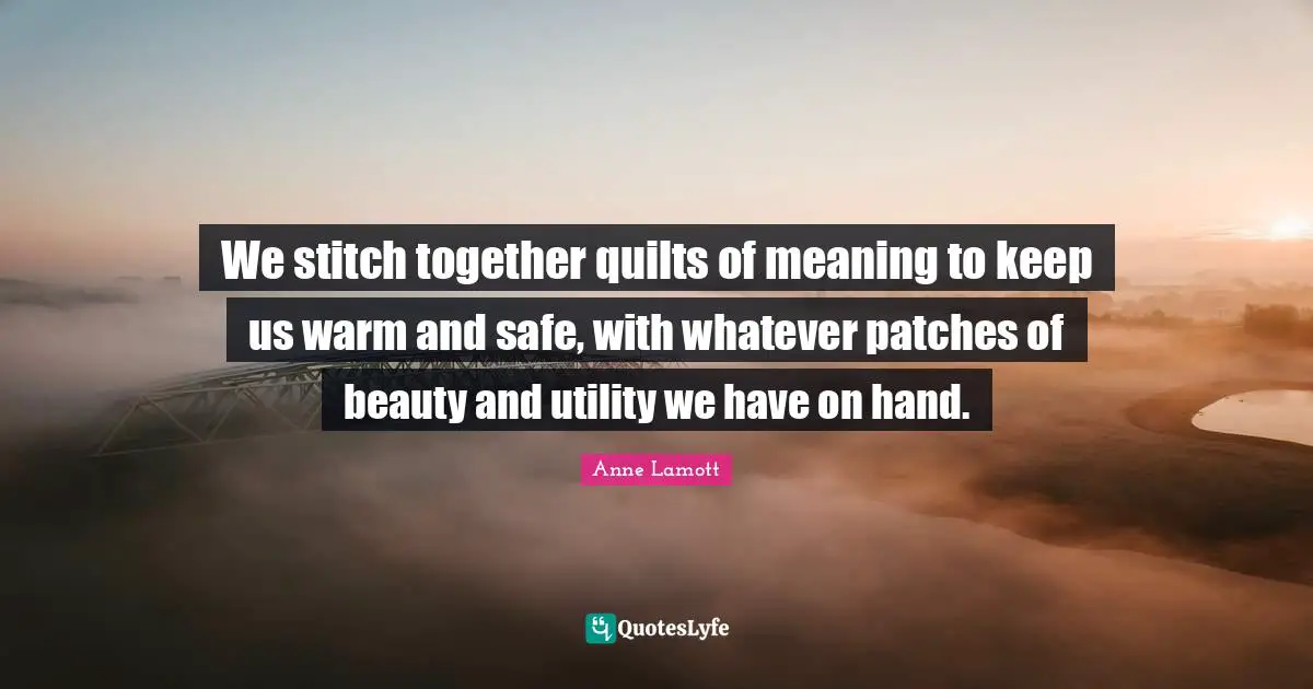 We stitch together quilts of meaning to keep us warm and safe, with whatever patches of beauty and utility we have on hand.