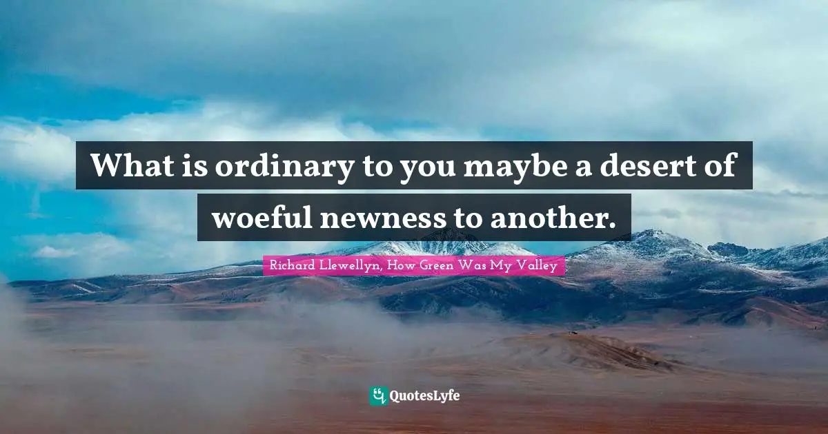 What is ordinary to you maybe a desert of woeful newness to another.