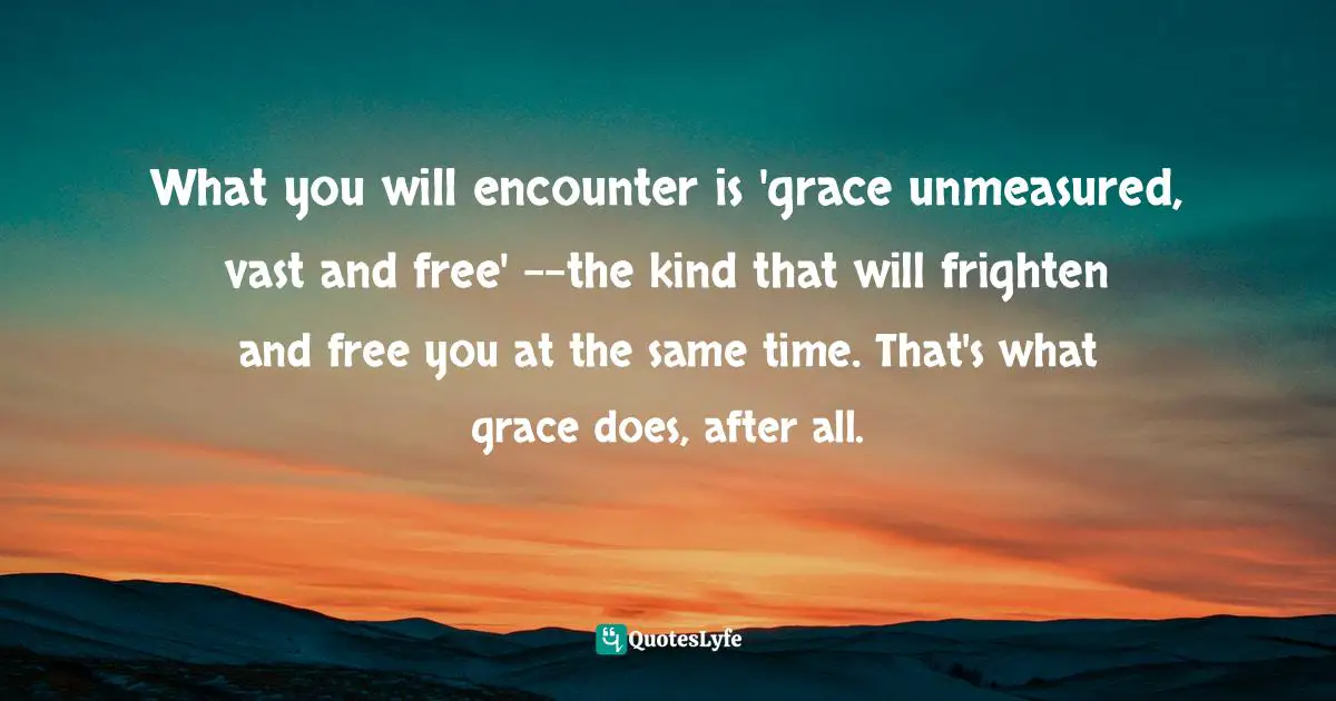What you will encounter is 'grace unmeasured, vast and free' --the kind that will frighten and free you at the same time. That's what grace does, after all.