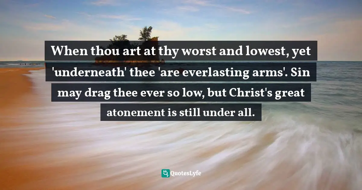 When thou art at thy worst and lowest, yet 'underneath' thee 'are everlasting arms'. Sin may drag thee ever so low, but Christ's great atonement is still under all.