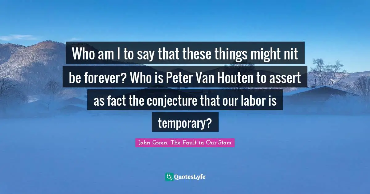 Who am I to say that these things might nit be forever? Who is Peter Van Houten to assert as fact the conjecture that our labor is temporary?