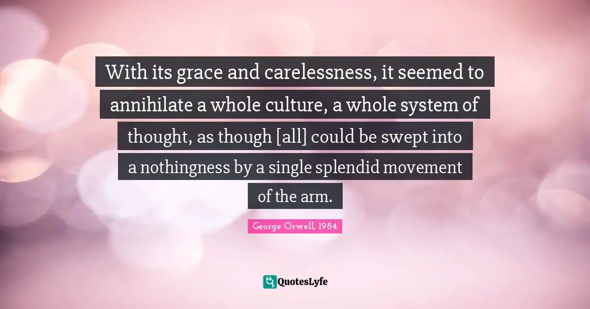 George Orwell, 1984 Quotes: With its grace and carelessness, it seemed to annihilate a whole culture, a whole system of thought, as though [all] could be swept into a nothingness by a single splendid movement of the arm.