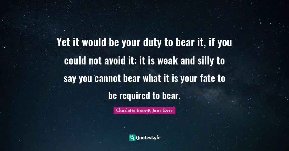 Jane Eyre Quotes: "Yet it would be your duty to bear it, if you could not avoid it: it is weak and silly to say you cannot bear what it is your fate to be required to bear."