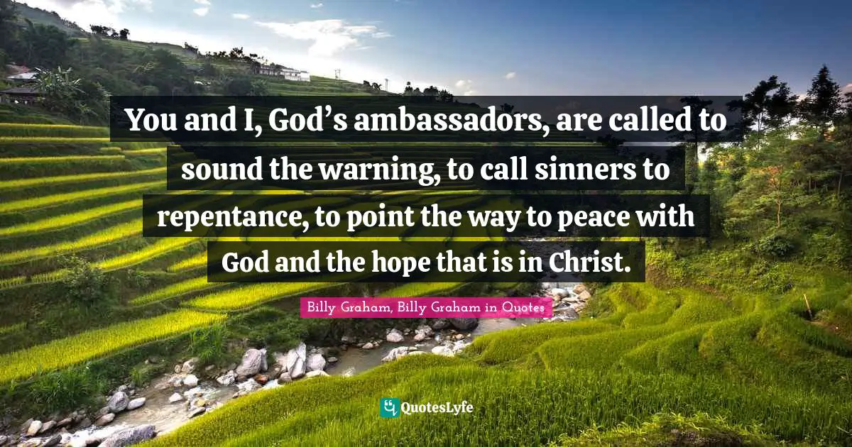 Billy Graham, Billy Graham in Quotes Quotes: You and I, God’s ambassadors, are called to sound the warning, to call sinners to repentance, to point the way to peace with God and the hope that is in Christ.