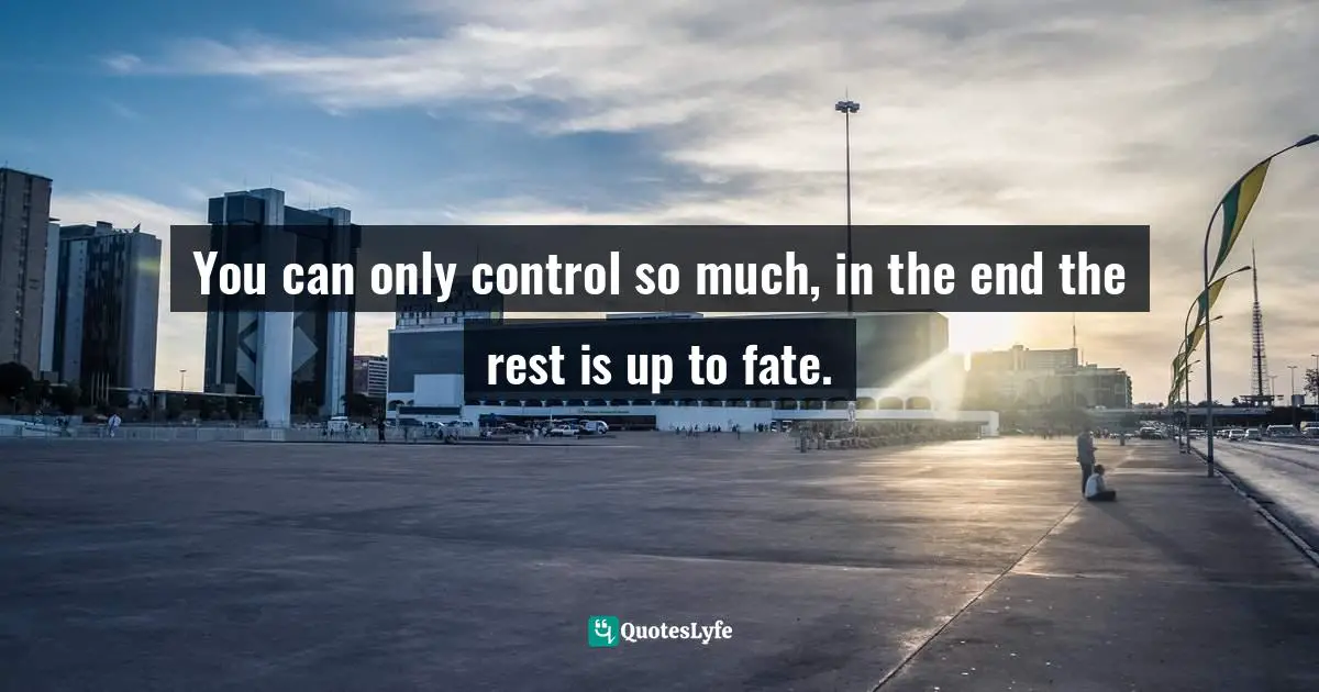You can only control so much, in the end the rest is up to fate.